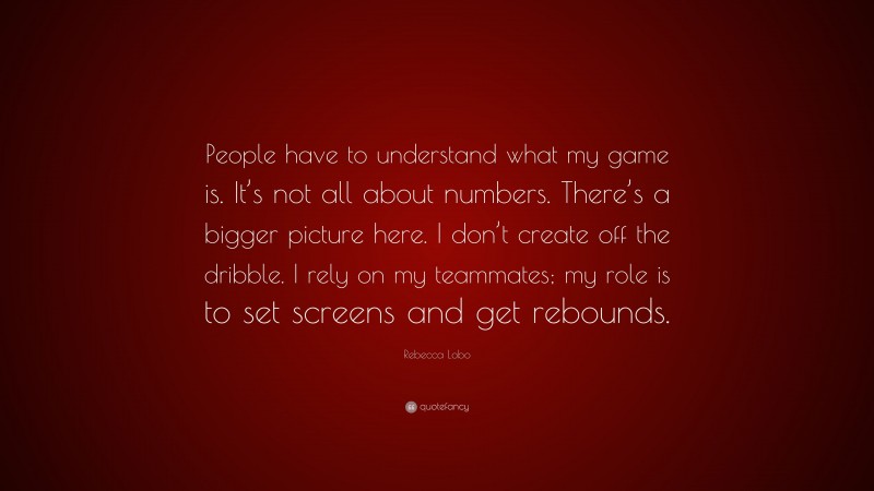 Rebecca Lobo Quote: “People have to understand what my game is. It’s not all about numbers. There’s a bigger picture here. I don’t create off the dribble. I rely on my teammates; my role is to set screens and get rebounds.”