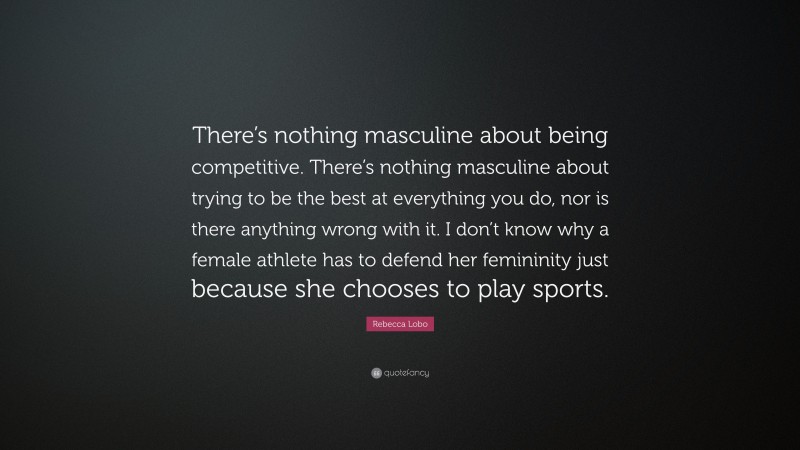 Rebecca Lobo Quote: “There’s nothing masculine about being competitive. There’s nothing masculine about trying to be the best at everything you do, nor is there anything wrong with it. I don’t know why a female athlete has to defend her femininity just because she chooses to play sports.”