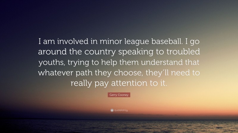 Gerry Cooney Quote: “I am involved in minor league baseball. I go around the country speaking to troubled youths, trying to help them understand that whatever path they choose, they’ll need to really pay attention to it.”
