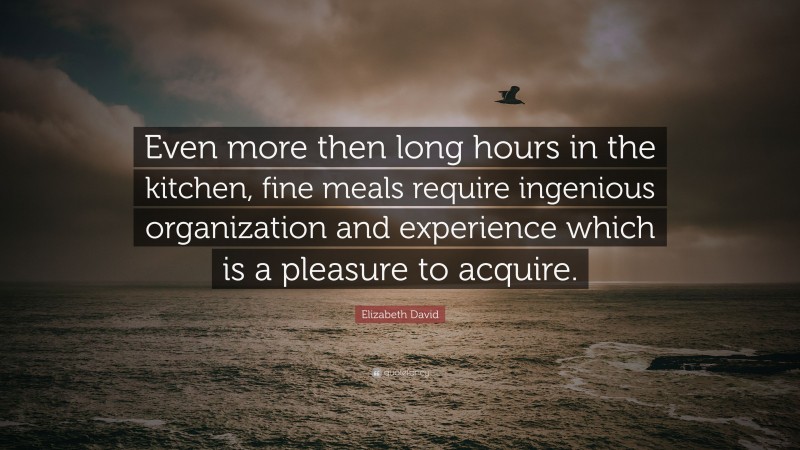 Elizabeth David Quote: “Even more then long hours in the kitchen, fine meals require ingenious organization and experience which is a pleasure to acquire.”