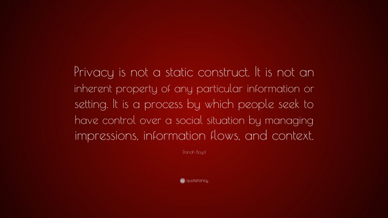 Danah Boyd Quote: “Privacy is not a static construct. It is not an inherent property of any particular information or setting. It is a process by which people seek to have control over a social situation by managing impressions, information flows, and context.”
