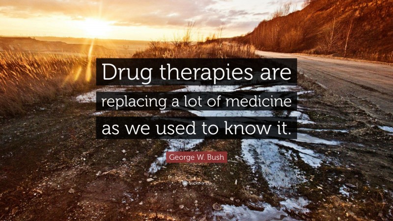 George W. Bush Quote: “Drug therapies are replacing a lot of medicine as we used to know it.”