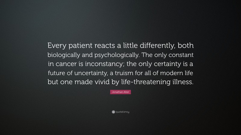 Jonathan Alter Quote: “Every patient reacts a little differently, both biologically and psychologically. The only constant in cancer is inconstancy; the only certainty is a future of uncertainty, a truism for all of modern life but one made vivid by life-threatening illness.”