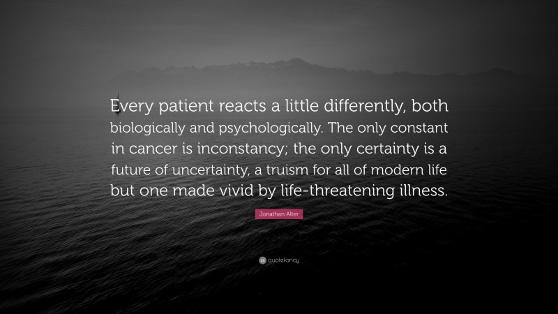 Jonathan Alter Quote: “Every patient reacts a little differently, both biologically and psychologically. The only constant in cancer is inconstancy; the only certainty is a future of uncertainty, a truism for all of modern life but one made vivid by life-threatening illness.”