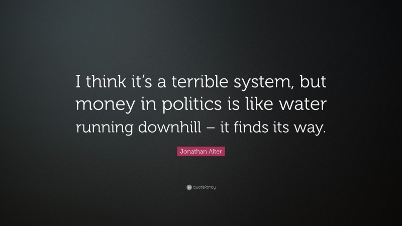 Jonathan Alter Quote: “I think it’s a terrible system, but money in politics is like water running downhill – it finds its way.”