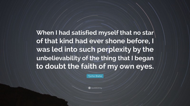 Tycho Brahe Quote: “When I had satisfied myself that no star of that kind had ever shone before, I was led into such perplexity by the unbelievability of the thing that I began to doubt the faith of my own eyes.”