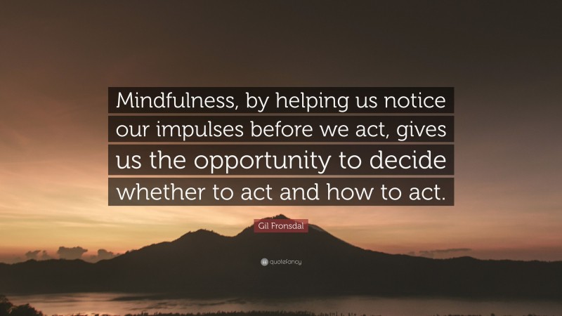 Gil Fronsdal Quote: “Mindfulness, by helping us notice our impulses before we act, gives us the opportunity to decide whether to act and how to act.”
