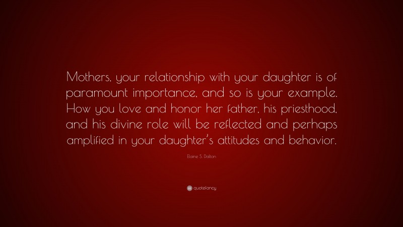 Elaine S. Dalton Quote: “Mothers, your relationship with your daughter is of paramount importance, and so is your example. How you love and honor her father, his priesthood, and his divine role will be reflected and perhaps amplified in your daughter’s attitudes and behavior.”