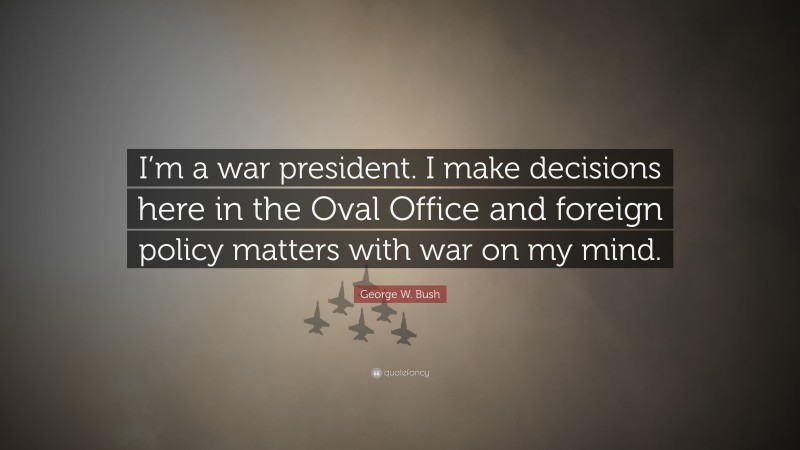 George W. Bush Quote: “I’m a war president. I make decisions here in the Oval Office and foreign policy matters with war on my mind.”