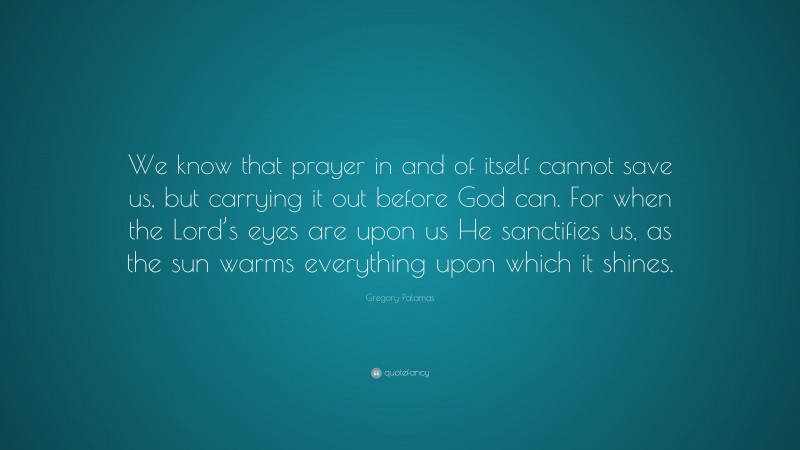 Gregory Palamas Quote: “We know that prayer in and of itself cannot save us, but carrying it out before God can. For when the Lord’s eyes are upon us He sanctifies us, as the sun warms everything upon which it shines.”