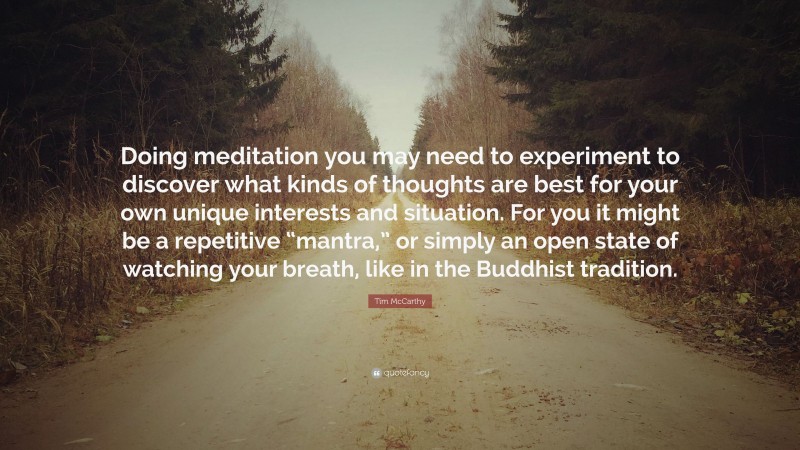 Tim McCarthy Quote: “Doing meditation you may need to experiment to discover what kinds of thoughts are best for your own unique interests and situation. For you it might be a repetitive “mantra,” or simply an open state of watching your breath, like in the Buddhist tradition.”