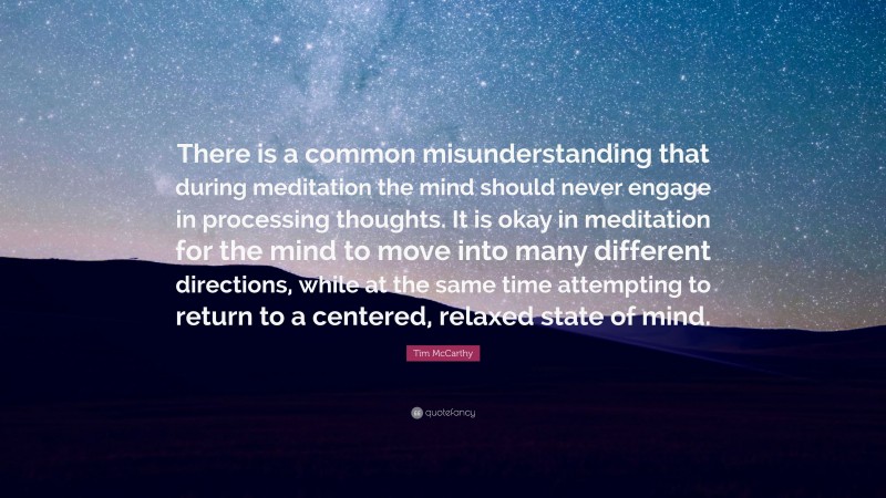 Tim McCarthy Quote: “There is a common misunderstanding that during meditation the mind should never engage in processing thoughts. It is okay in meditation for the mind to move into many different directions, while at the same time attempting to return to a centered, relaxed state of mind.”