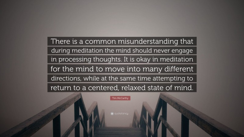Tim McCarthy Quote: “There is a common misunderstanding that during meditation the mind should never engage in processing thoughts. It is okay in meditation for the mind to move into many different directions, while at the same time attempting to return to a centered, relaxed state of mind.”