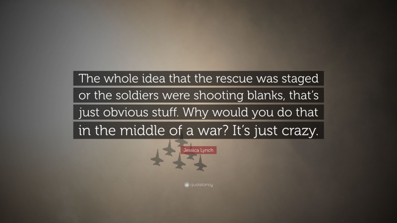 Jessica Lynch Quote: “The whole idea that the rescue was staged or the soldiers were shooting blanks, that’s just obvious stuff. Why would you do that in the middle of a war? It’s just crazy.”