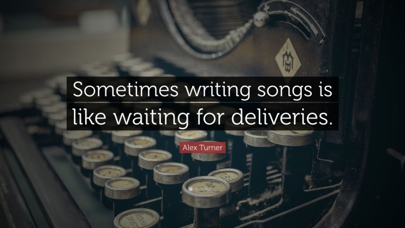 Alex Turner Quote: “Sometimes writing songs is like waiting for deliveries.”