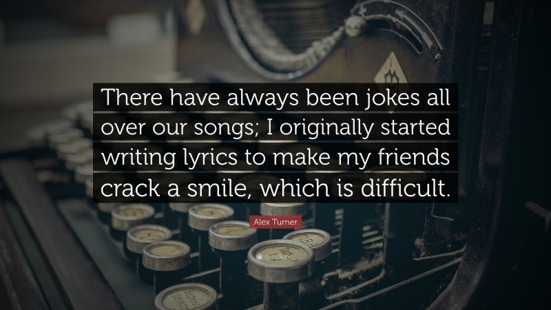 Alex Turner Quote: “There have always been jokes all over our songs; I originally started writing lyrics to make my friends crack a smile, which is difficult.”