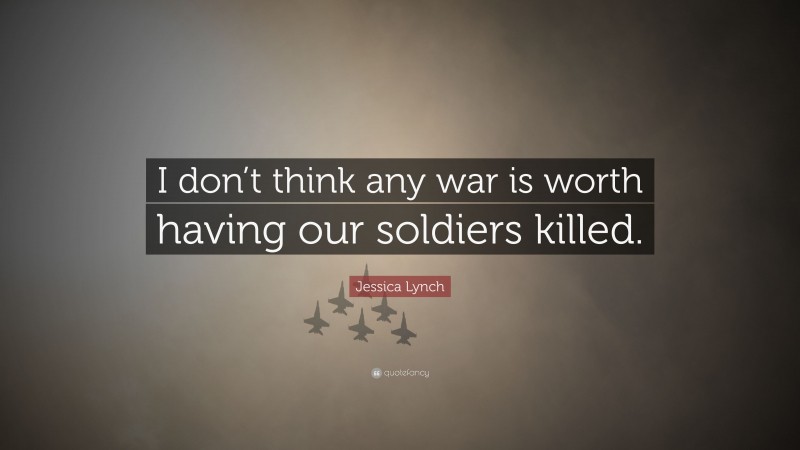 Jessica Lynch Quote: “I don’t think any war is worth having our soldiers killed.”