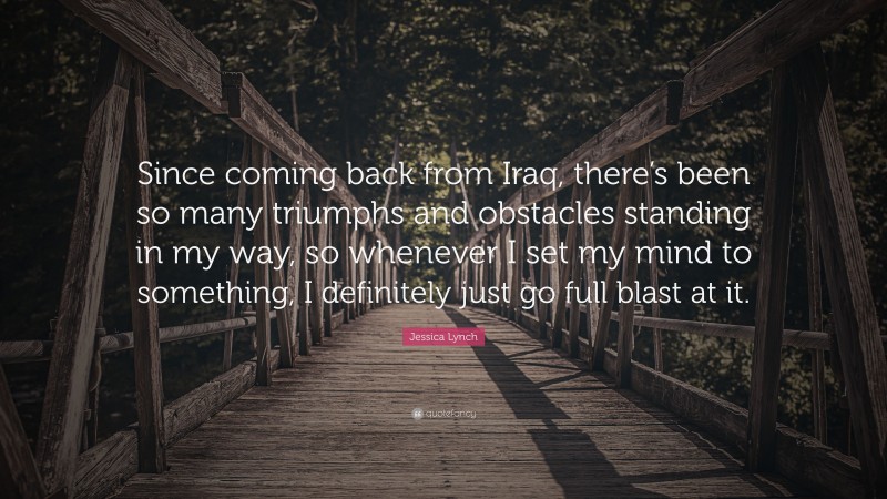 Jessica Lynch Quote: “Since coming back from Iraq, there’s been so many triumphs and obstacles standing in my way, so whenever I set my mind to something, I definitely just go full blast at it.”