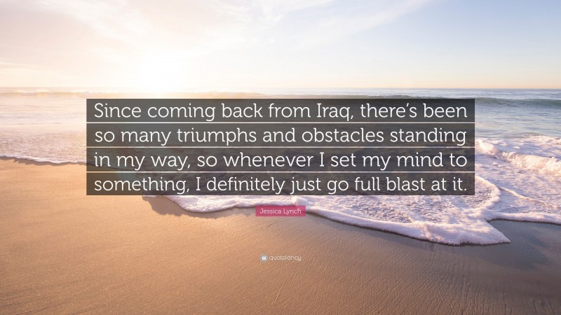 Jessica Lynch Quote: “Since coming back from Iraq, there’s been so many triumphs and obstacles standing in my way, so whenever I set my mind to something, I definitely just go full blast at it.”