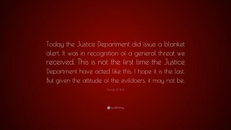George W. Bush Quote: “Today the Justice Department did issue a blanket alert. It was in recognition of a general threat we received. This is not the first time the Justice Department have acted like this. I hope it is the last. But given the attitude of the evildoers, it may not be.”