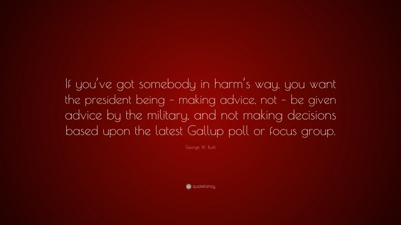 George W. Bush Quote: “If you’ve got somebody in harm’s way, you want the president being – making advice, not – be given advice by the military, and not making decisions based upon the latest Gallup poll or focus group.”