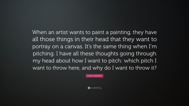 Justin Verlander Quote: “When an artist wants to paint a painting, they have all those things in their head that they want to portray on a canvas. It’s the same thing when I’m pitching. I have all these thoughts going through my head about how I want to pitch: which pitch I want to throw here, and why do I want to throw it?”