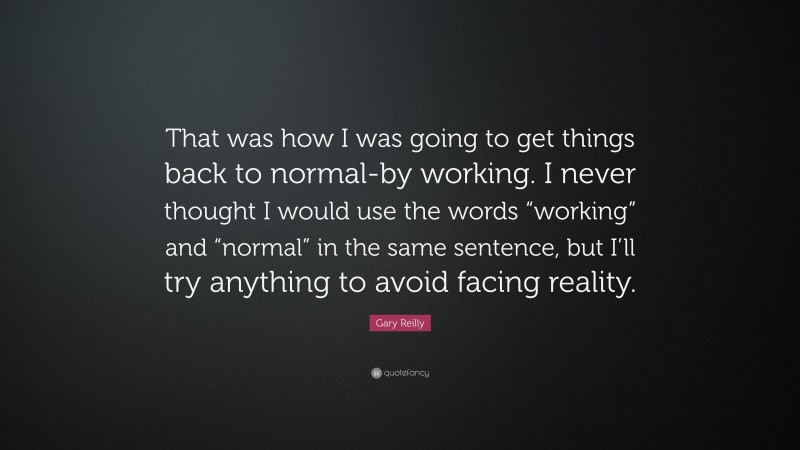 Gary Reilly Quote: “That was how I was going to get things back to normal-by working. I never thought I would use the words “working” and “normal” in the same sentence, but I’ll try anything to avoid facing reality.”