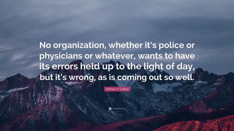 William P. Leahy Quote: “No organization, whether it’s police or physicians or whatever, wants to have its errors held up to the light of day, but it’s wrong, as is coming out so well.”