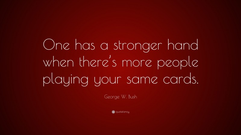 George W. Bush Quote: “One has a stronger hand when there’s more people playing your same cards.”