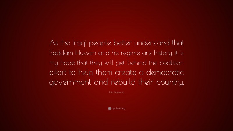 Pete Domenici Quote: “As the Iraqi people better understand that Saddam Hussein and his regime are history, it is my hope that they will get behind the coalition effort to help them create a democratic government and rebuild their country.”
