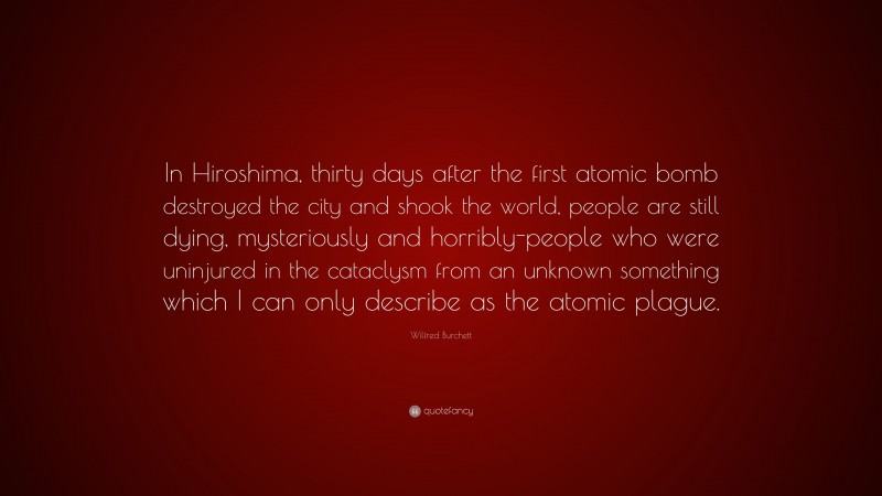 Wilfred Burchett Quote: “In Hiroshima, thirty days after the first atomic bomb destroyed the city and shook the world, people are still dying, mysteriously and horribly-people who were uninjured in the cataclysm from an unknown something which I can only describe as the atomic plague.”