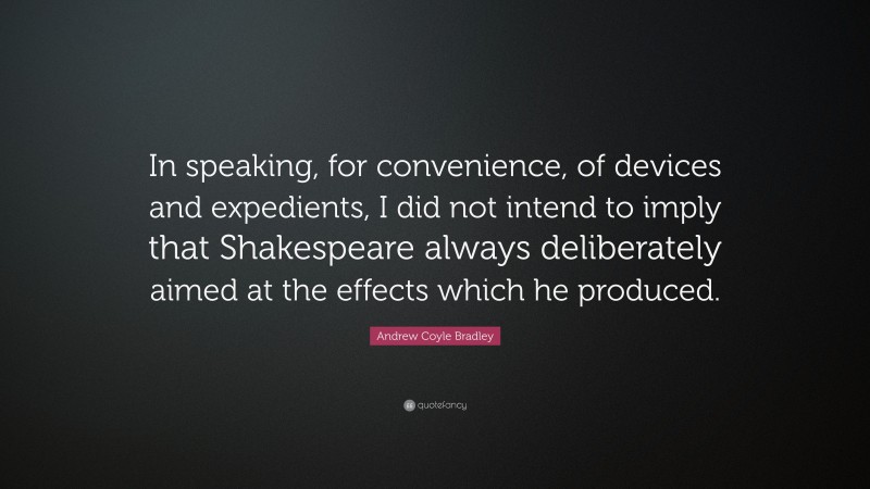Andrew Coyle Bradley Quote: “In speaking, for convenience, of devices and expedients, I did not intend to imply that Shakespeare always deliberately aimed at the effects which he produced.”