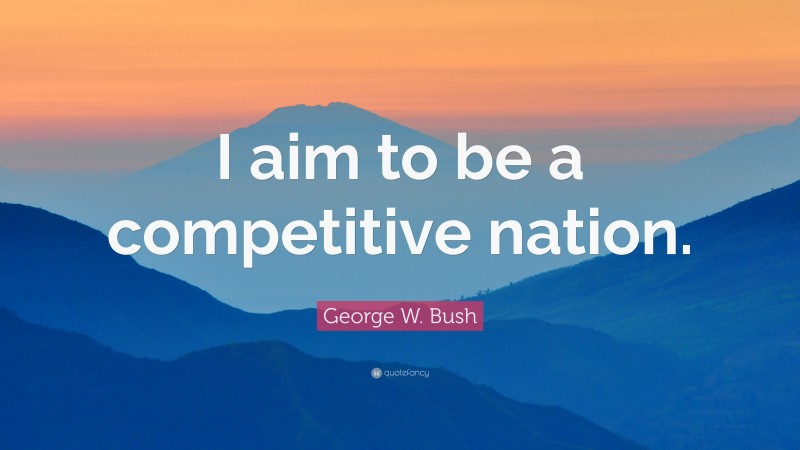 George W. Bush Quote: “I aim to be a competitive nation.”