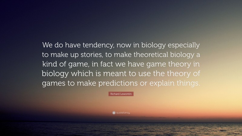Richard Lewontin Quote: “We do have tendency, now in biology especially to make up stories, to make theoretical biology a kind of game, in fact we have game theory in biology which is meant to use the theory of games to make predictions or explain things.”