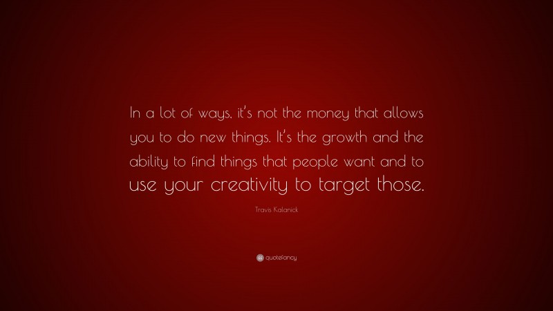 Travis Kalanick Quote: “In a lot of ways, it’s not the money that allows you to do new things. It’s the growth and the ability to find things that people want and to use your creativity to target those.”