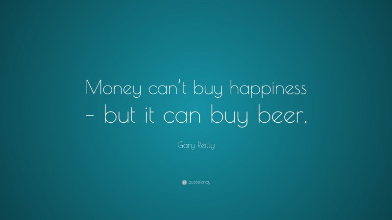 Gary Reilly Quote: “Money can’t buy happiness – but it can buy beer.”