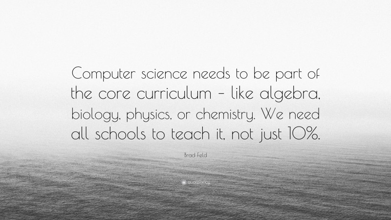 Brad Feld Quote: “Computer science needs to be part of the core curriculum – like algebra, biology, physics, or chemistry. We need all schools to teach it, not just 10%.”