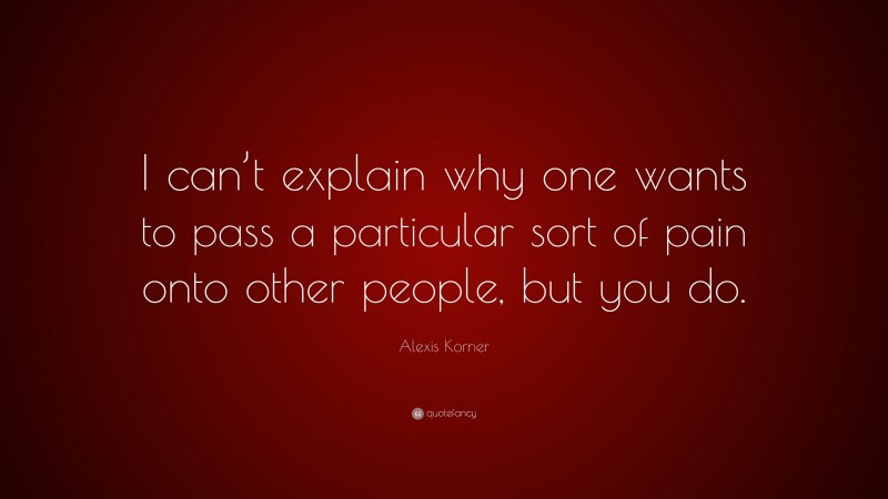 Alexis Korner Quote: “I can’t explain why one wants to pass a particular sort of pain onto other people, but you do.”