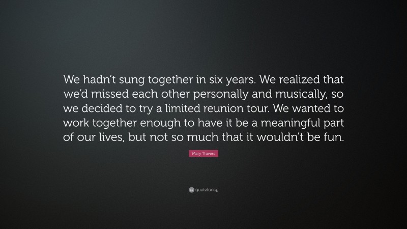 Mary Travers Quote: “We hadn’t sung together in six years. We realized that we’d missed each other personally and musically, so we decided to try a limited reunion tour. We wanted to work together enough to have it be a meaningful part of our lives, but not so much that it wouldn’t be fun.”