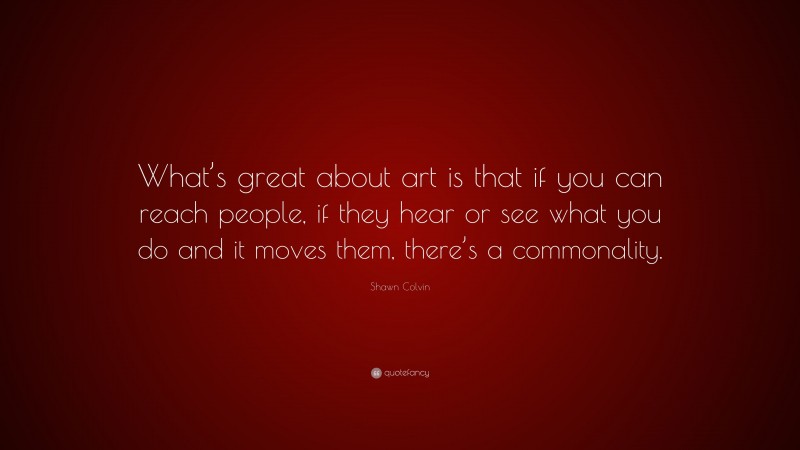 Shawn Colvin Quote: “What’s great about art is that if you can reach people, if they hear or see what you do and it moves them, there’s a commonality.”