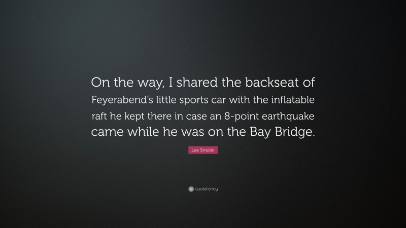 Lee Smolin Quote: “On the way, I shared the backseat of Feyerabend’s little sports car with the inflatable raft he kept there in case an 8-point earthquake came while he was on the Bay Bridge.”