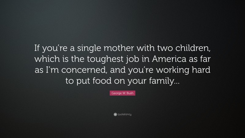 George W. Bush Quote: “If you’re a single mother with two children, which is the toughest job in America as far as I’m concerned, and you’re working hard to put food on your family...”
