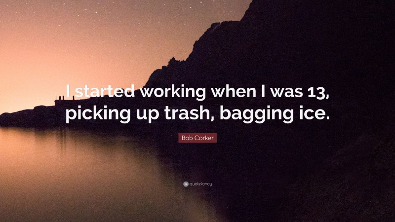 Bob Corker Quote: “I started working when I was 13, picking up trash, bagging ice.”