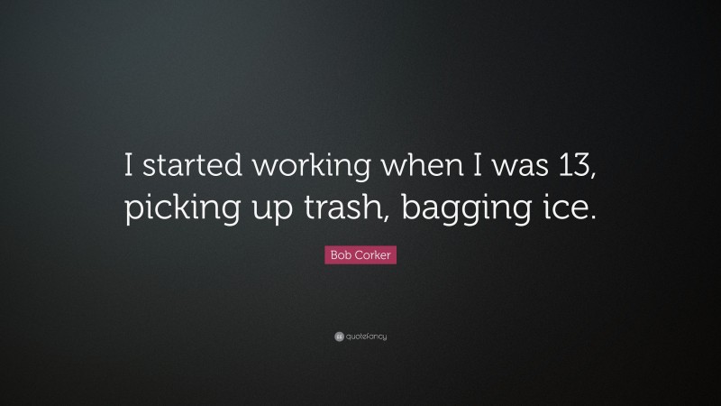 Bob Corker Quote: “I started working when I was 13, picking up trash, bagging ice.”