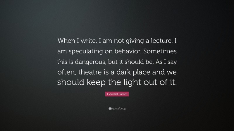 Howard Barker Quote: “When I write, I am not giving a lecture, I am speculating on behavior. Sometimes this is dangerous, but it should be. As I say often, theatre is a dark place and we should keep the light out of it.”