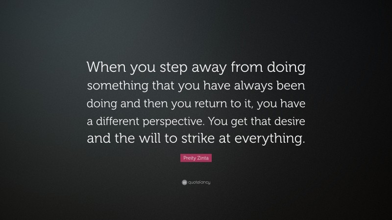 Preity Zinta Quote: “When you step away from doing something that you have always been doing and then you return to it, you have a different perspective. You get that desire and the will to strike at everything.”