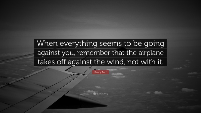 Henry Ford Quote: “When everything seems to be going against you, remember that the airplane takes off against the wind, not with it.”