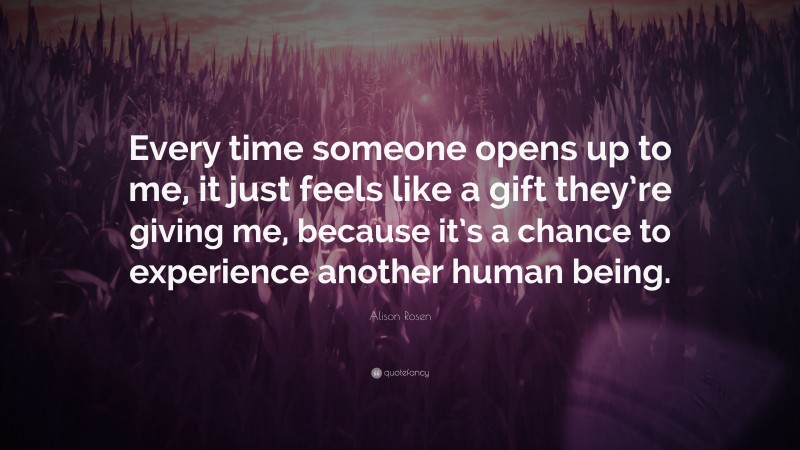 Alison Rosen Quote: “Every time someone opens up to me, it just feels like a gift they’re giving me, because it’s a chance to experience another human being.”