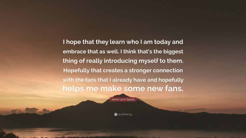 Jamie Lynn Spears Quote: “I hope that they learn who I am today and embrace that as well. I think that’s the biggest thing of really introducing myself to them. Hopefully that creates a stronger connection with the fans that I already have and hopefully helps me make some new fans.”