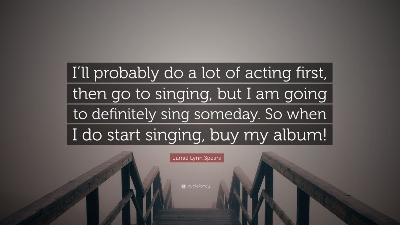 Jamie Lynn Spears Quote: “I’ll probably do a lot of acting first, then go to singing, but I am going to definitely sing someday. So when I do start singing, buy my album!”